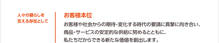 人々の暮らしを支える存在として大切にしたい価値観 お客様本位 お客様や社会からの期待・変化する時代の要請に真摯に向き合い、商品・サービスの安定的な供給に努めるとともに、私たちだからできる新たな価値を創出します。